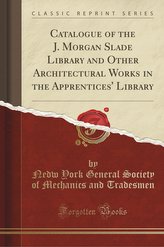 Catalogue of the J. Morgan Slade Library and Other Architectural Works in the Apprentices\' Library (Classic Reprint)