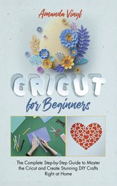 Cricut for Beginners: The Complete Step-by-Step Guide to Master the Cricut and Create Stunning DIY Crafts Right at Home