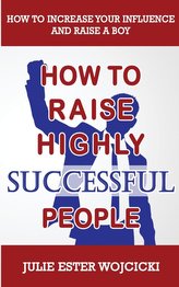How to Raise Highly Successful People: How to Increase your Influence and Raise a Boy, Break Free of the Overparenting Trap and