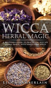 Wicca Herbal Magic: A Beginner\'s Guide to Practicing Wiccan Herbal Magic, with Simple Herb Spells