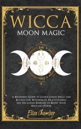 Wicca Moon Magic: A Beginners Guide to Learn Lunar Spells and Rituals for Witchcraft Practitioners. Use Moon Energies to Boost Y