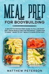 Meal Prep for Bodybuilding: A Healthy Nutrition Prep Guide to Follow Right Diet, Grow Muscle and Stay Motivated. Learn How to Ma