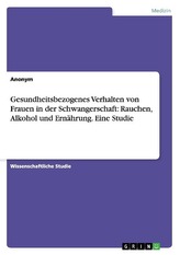 Gesundheitsbezogenes Verhalten von Frauen in der Schwangerschaft: Rauchen, Alkohol und Ernährung. Eine Studie