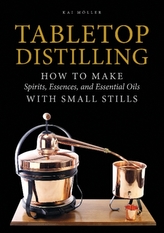  Tabletop Distilling: How to make Spirits, Essences and Essential Oils with Small Stills